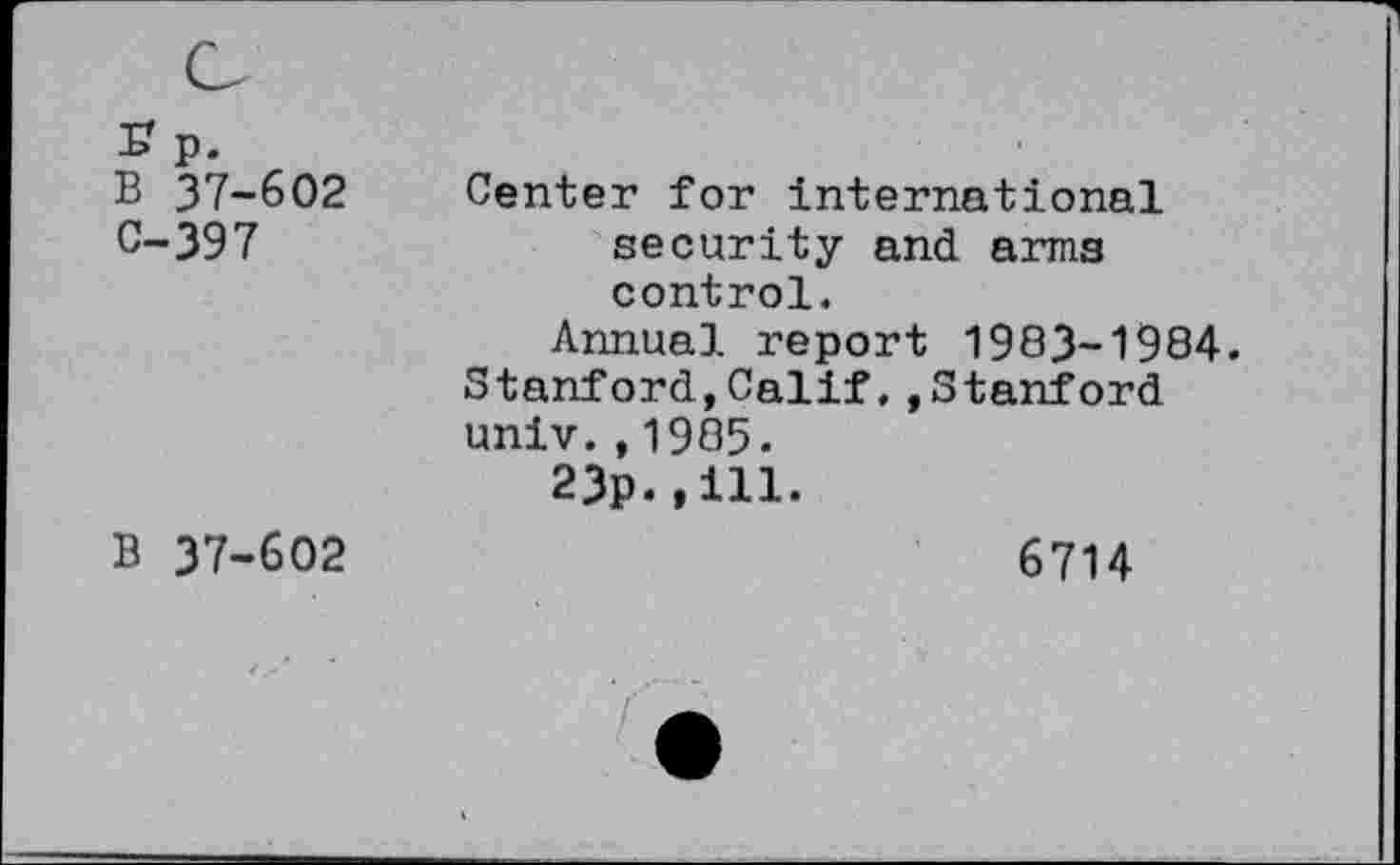 ﻿B 37-602 C-397	Center for international security and arms control. Annual report 1983-1984 Stanford,Calif.»Stanford univ. , 1985. 23p.,ill.
B 37-602	6714